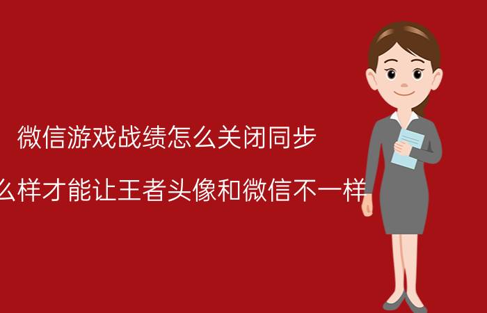 微信游戏战绩怎么关闭同步 怎么样才能让王者头像和微信不一样？